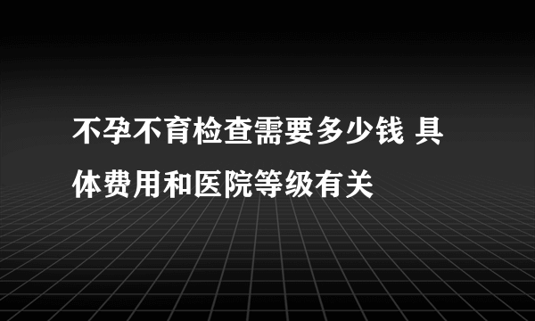 不孕不育检查需要多少钱 具体费用和医院等级有关