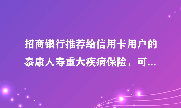 招商银行推荐给信用卡用户的泰康人寿重大疾病保险，可靠吗？这个险种怎么样呢？拿个分红表都拿不出来