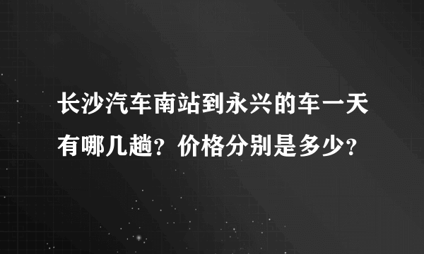 长沙汽车南站到永兴的车一天有哪几趟？价格分别是多少？