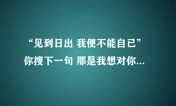 “见到日出 我便不能自已”你搜下一句 那是我想对你说的话。