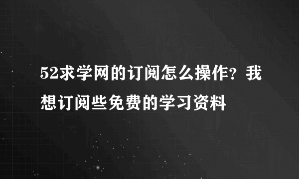 52求学网的订阅怎么操作？我想订阅些免费的学习资料