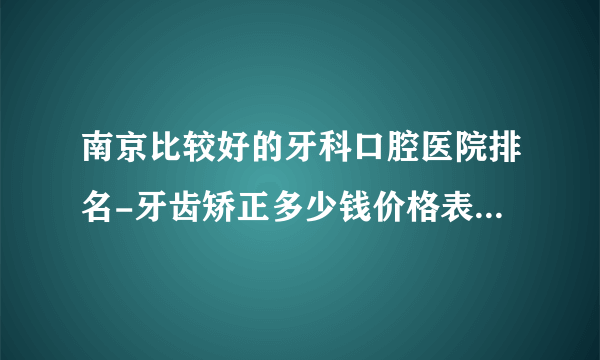 南京比较好的牙科口腔医院排名-牙齿矫正多少钱价格表2023