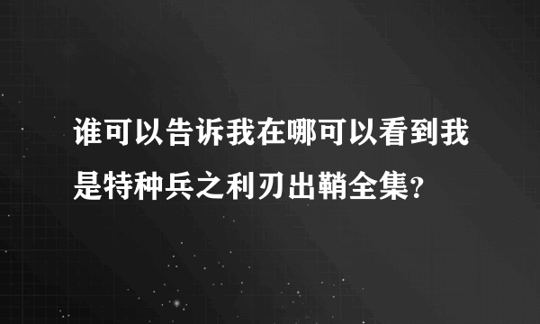 谁可以告诉我在哪可以看到我是特种兵之利刃出鞘全集？