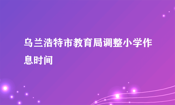 乌兰浩特市教育局调整小学作息时间