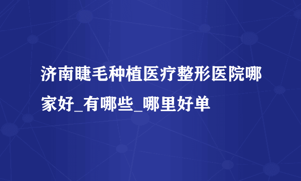 济南睫毛种植医疗整形医院哪家好_有哪些_哪里好单