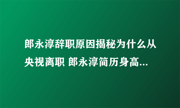 郎永淳辞职原因揭秘为什么从央视离职 郎永淳简历身高妻子吴萍