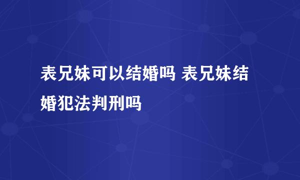 表兄妹可以结婚吗 表兄妹结婚犯法判刑吗