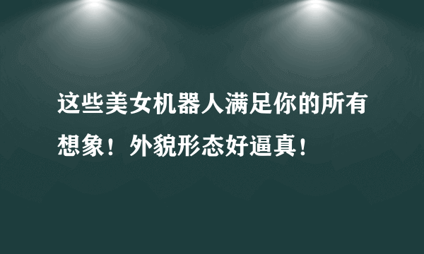 这些美女机器人满足你的所有想象！外貌形态好逼真！