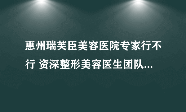 惠州瑞芙臣美容医院专家行不行 资深整形美容医生团队手术安全质量保障