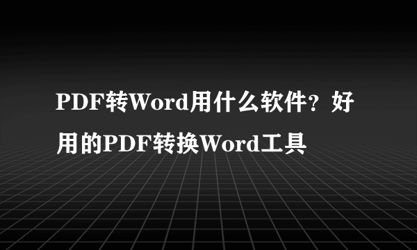 PDF转Word用什么软件？好用的PDF转换Word工具