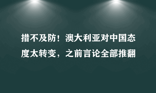 措不及防！澳大利亚对中国态度太转变，之前言论全部推翻