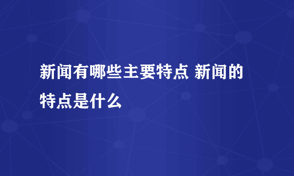 新闻有哪些主要特点 新闻的特点是什么