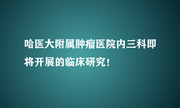 哈医大附属肿瘤医院内三科即将开展的临床研究！