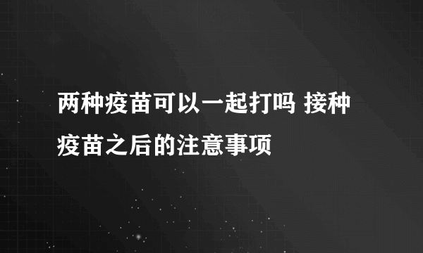 两种疫苗可以一起打吗 接种疫苗之后的注意事项