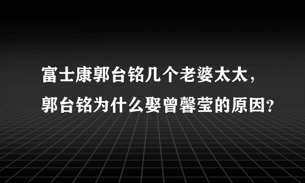 富士康郭台铭几个老婆太太，郭台铭为什么娶曾馨莹的原因？