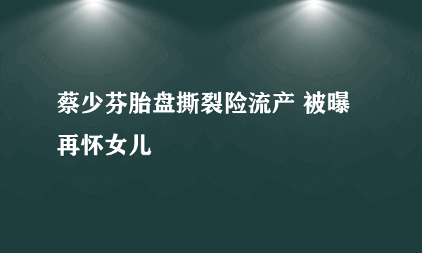 蔡少芬胎盘撕裂险流产 被曝再怀女儿