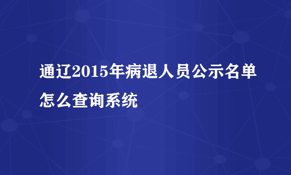 通辽2015年病退人员公示名单怎么查询系统