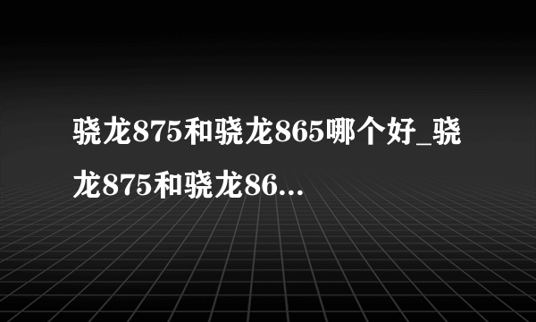 骁龙875和骁龙865哪个好_骁龙875和骁龙865的区别