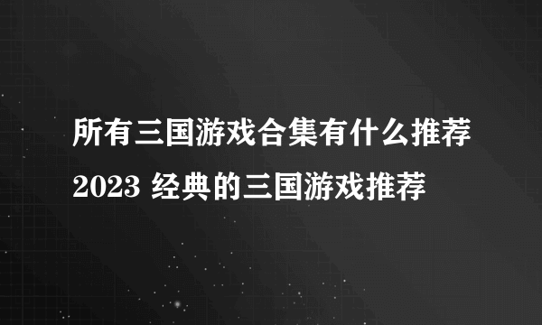 所有三国游戏合集有什么推荐2023 经典的三国游戏推荐