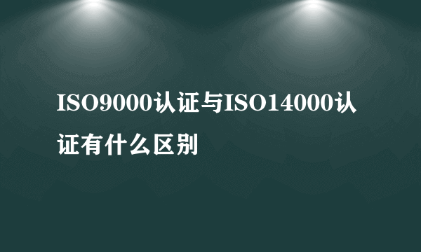 ISO9000认证与ISO14000认证有什么区别