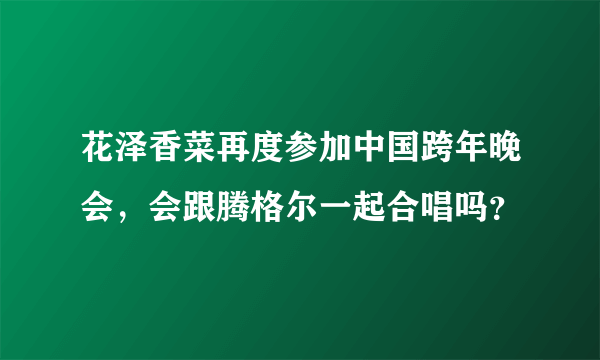 花泽香菜再度参加中国跨年晚会，会跟腾格尔一起合唱吗？