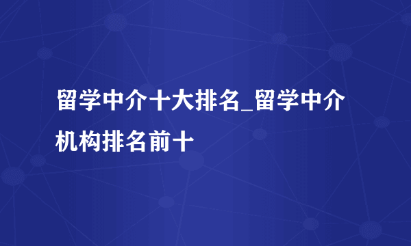 留学中介十大排名_留学中介机构排名前十