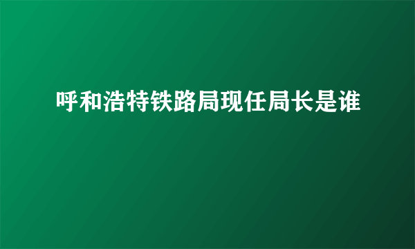 呼和浩特铁路局现任局长是谁