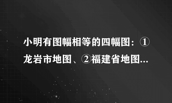 小明有图幅相等的四幅图：①龙岩市地图、②福建省地图、③中国地图、④世界地图，据此回答下面小题：9. 四幅图中，比例尺最小的是(   )A. 龙岩市地图	B.福建省地图	C.中国地图	D.世界地图10. 四幅图中，所表示的内容最详细的是（   ）A. 龙岩市地图	B.福建省地图	C.中国地图	D.世界地图