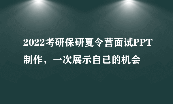 2022考研保研夏令营面试PPT制作，一次展示自己的机会