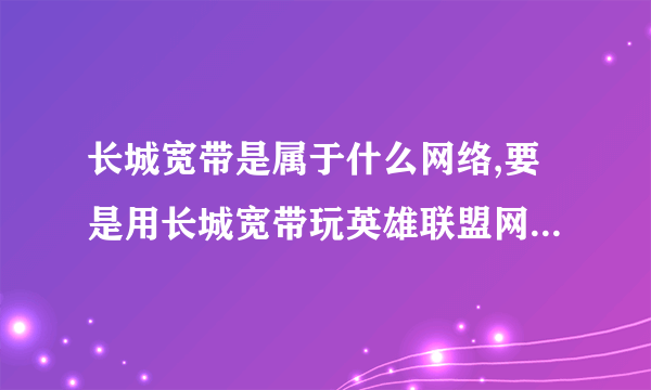 长城宽带是属于什么网络,要是用长城宽带玩英雄联盟网通区会不会卡?