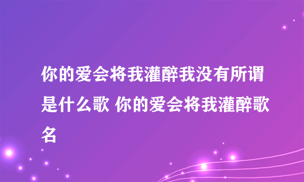 你的爱会将我灌醉我没有所谓是什么歌 你的爱会将我灌醉歌名