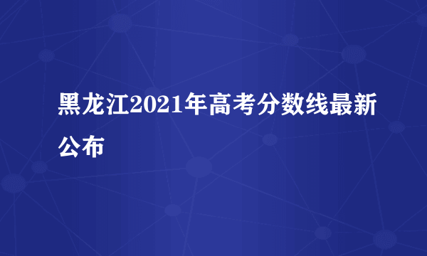 黑龙江2021年高考分数线最新公布