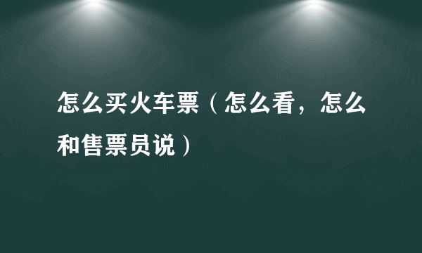 怎么买火车票（怎么看，怎么和售票员说）