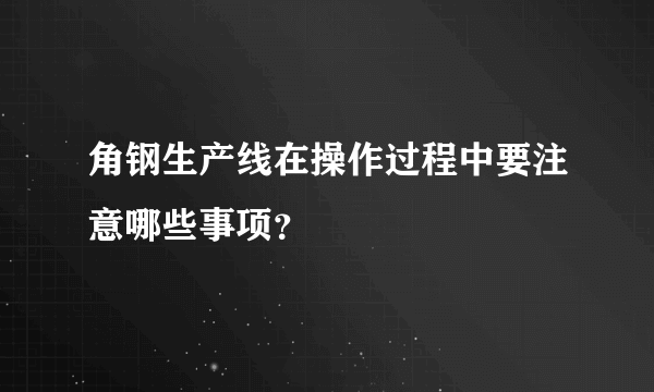 角钢生产线在操作过程中要注意哪些事项？