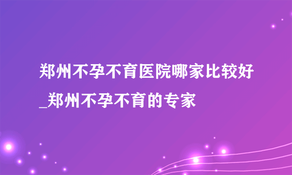 郑州不孕不育医院哪家比较好_郑州不孕不育的专家