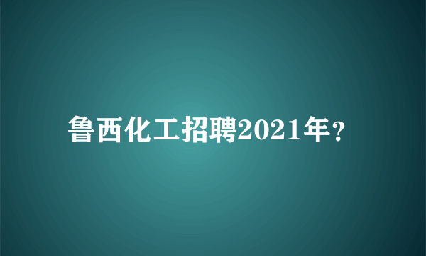 鲁西化工招聘2021年？