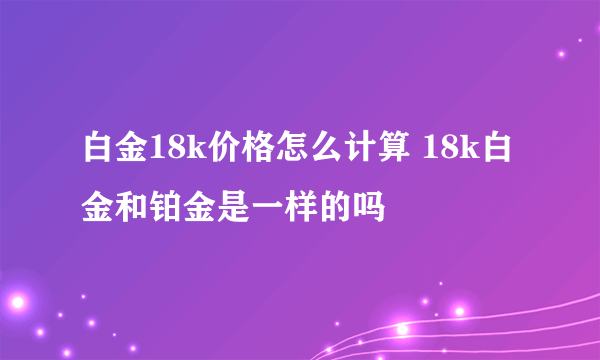 白金18k价格怎么计算 18k白金和铂金是一样的吗