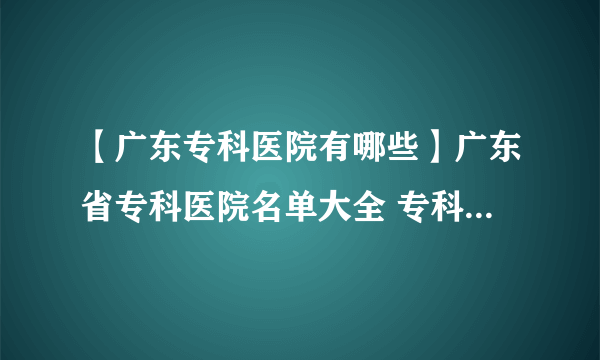 【广东专科医院有哪些】广东省专科医院名单大全 专科医疗机构等级排行