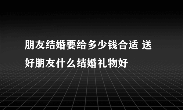 朋友结婚要给多少钱合适 送好朋友什么结婚礼物好