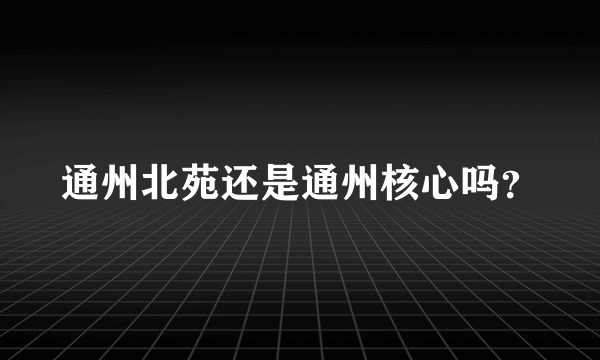 通州北苑还是通州核心吗？