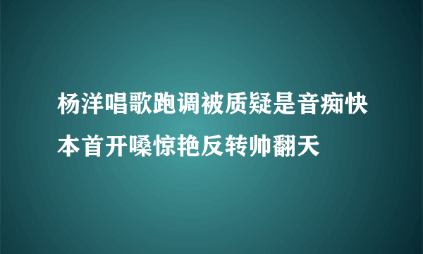 杨洋唱歌跑调被质疑是音痴快本首开嗓惊艳反转帅翻天