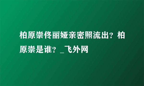 柏原崇佟丽娅亲密照流出？柏原崇是谁？_飞外网