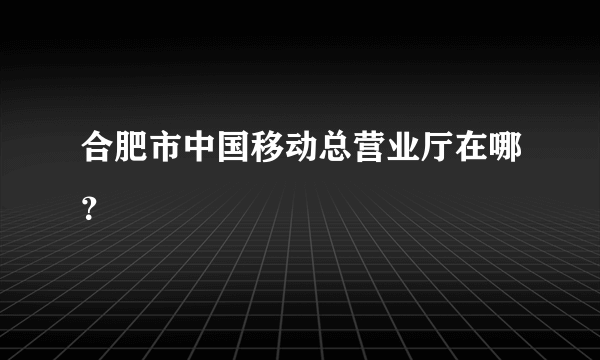 合肥市中国移动总营业厅在哪？