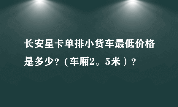 长安星卡单排小货车最低价格是多少？(车厢2。5米）？