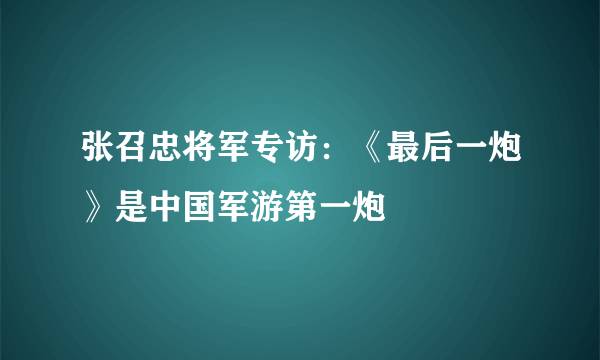 张召忠将军专访：《最后一炮》是中国军游第一炮