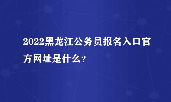 2022黑龙江公务员报名入口官方网址是什么？