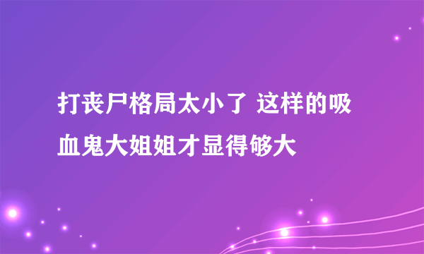 打丧尸格局太小了 这样的吸血鬼大姐姐才显得够大