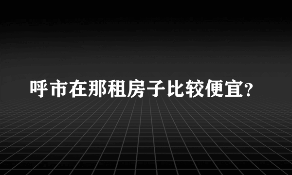 呼市在那租房子比较便宜？