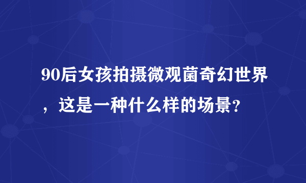 90后女孩拍摄微观菌奇幻世界，这是一种什么样的场景？