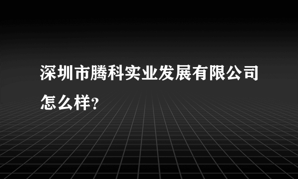 深圳市腾科实业发展有限公司怎么样？